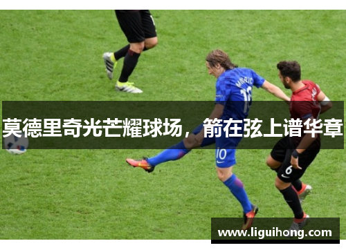 莫德里奇光芒耀球场，箭在弦上谱华章